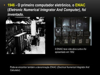 • 1946 - O primeiro computador eletrônico, o ENIAC
  (Eletronic Numerical Integrator And Computer), foi
  inventado.




                                                0 ENIAC teve vida ativa curta e foi
                                                aposentado em 1952




   Pode-se encontrar também a denominação ENIAC (Electrical Numerical Integrator And
   Calculator).
 