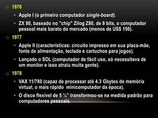 o 1976
   • Apple I (o primeiro computador single-board).
   • ZX 80, baseado no "chip" Zilog Z80, de 8 bits, o computador
     pessoal mais barato do mercado (menos de US$ 150).
o 1977
   • Apple II (características: circuito impresso em sua placa-mãe,
     fonte de alimentação, teclado e cartuchos para jogos).
   • Lançado o SOL (computador de fácil uso, só necessitava de
     um monitor e isso atraiu muita gente).
o 1978
   • VAX 11/780 (capaz de processar até 4.3 Gbytes de memória
     virtual, o mais rápido minicomputador da época).
   • O disco flexível de 5 ¼” transformou-se na medida padrão para
     computadores pessoais.
 