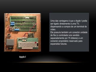Uma das vantagens é que o Apple I podia
          ser ligado diretamente à uma TV,
          dispensando a compra de um terminal de
          vídeo.
          Ele possuía também um conector unidade
          de fita (o controlador era vendido
          separadamente por 75 dólares) e um
          conector proprietário reservado para
          expansões futuras.




Apple I
 