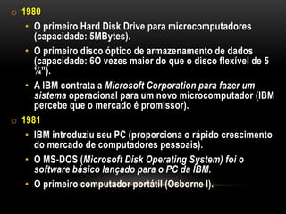 o 1980
   • O primeiro Hard Disk Drive para microcomputadores
     (capacidade: 5MBytes).
   • O primeiro disco óptico de armazenamento de dados
     (capacidade: 6O vezes maior do que o disco flexível de 5
     ¼”).
   • A IBM contrata a Microsoft Corporation para fazer um
     sistema operacional para um novo microcomputador (IBM
     percebe que o mercado é promissor).
o 1981
   • IBM introduziu seu PC (proporciona o rápido crescimento
     do mercado de computadores pessoais).
   • O MS-DOS (Microsoft Disk Operating System) foi o
     software básico lançado para o PC da IBM.
   • O primeiro computador portátil (Osborne I).
 