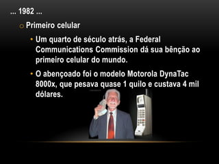 ... 1982 ...
   o Primeiro celular
       • Um quarto de século atrás, a Federal
         Communications Commission dá sua bênção ao
         primeiro celular do mundo.
       • O abençoado foi o modelo Motorola DynaTac
         8000x, que pesava quase 1 quilo e custava 4 mil
         dólares.
 