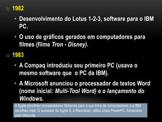 o 1982
  • Desenvolvimento do Lotus 1-2-3, software para o IBM
    PC.
  • O uso de gráficos gerados em computadores para
    filmes (filme Tron - Disney).
o 1983
  • A Compaq introduziu seu primeiro PC (usava o
    mesmo software que o PC da IBM).
  • A Microsoft anunciou o processador de textos Word
    (nome inicial: Multi-Tool Word) e o lançamento do
    Windows.
   A Apple escolheu processadores Motorola para a sua linha de computadores e a IBM
   escolheu Intel. O sucessor do Apple II, o Macintosh, utiliza chips PowerPC, fornecidos
   pela Motorola.
 