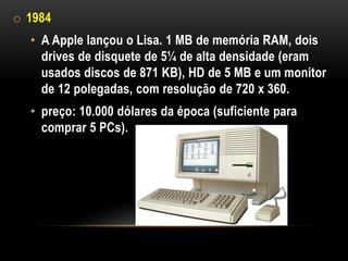 o 1984
  • A Apple lançou o Lisa. 1 MB de memória RAM, dois
    drives de disquete de 5¼ de alta densidade (eram
    usados discos de 871 KB), HD de 5 MB e um monitor
    de 12 polegadas, com resolução de 720 x 360.
  • preço: 10.000 dólares da época (suficiente para
    comprar 5 PCs).
 