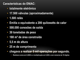 Características do ENIAC:
   • totalmente eletrônico
   • 17.500 válvulas (aproximadamente)
   • 1.500 relés
   • Emitia o equivalente a 200 quilowatts de calor
   • 500.000 conexões de solda
   • 30 toneladas de peso
   • 180 m² de área construída
   • 5,5 m de altura
   • 25 m de comprimento
   • chegava a realizar 5 mil operações por segundo.
      • Realizava soma em 0,0002 s e multiplicação em 0,005 s com números de 10 dígitos
 