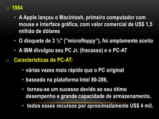 o 1984
   • A Apple lançou o Macintosh, primeiro computador com
     mouse e interface gráfica, com valor comercial de US$ 1,5
     milhão de dólares
   • O disquete de 3 ½" ("microfloppy“), foi amplamente aceito
   • A IBM divulgou seu PC Jr. (fracasso) e o PC-AT
o Características do PC-AT:
      • várias vezes mais rápido que o PC original
      • baseado na plataforma Intel 80-286,
      • tornou-se um sucesso devido ao seu ótimo
        desempenho e grande capacidade de armazenamento,
      • todos esses recursos por aproximadamente US$ 4 mil.
 