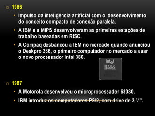 o 1986
  • Impulso da inteligência artificial com o desenvolvimento
    do conceito compacto de conexão paralela.
  • A IBM e a MIPS desenvolveram as primeiras estações de
    trabalho baseadas em RISC.
  • A Compaq desbancou a IBM no mercado quando anunciou
    o Deskpro 386, o primeiro computador no mercado a usar
    o novo processador Intel 386.



o 1987
  • A Motorola desenvolveu o microprocessador 68030.
  • IBM introduz os computadores PS/2, com drive de 3 ½".
 