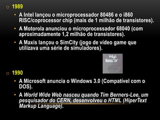o 1989
   • A Intel lançou o microprocessador 80486 e o i860
     RISC/coprocessor chip (mais de 1 milhão de transistores).
   • A Motorola anunciou o microprocessador 68040 (com
     aproximadamente 1,2 milhão de transistores).
   • A Maxis lançou o SimCity (jogo de vídeo game que
     utilizava uma série de simuladores).



o 1990
   • A Microsoft anuncia o Windows 3.0 (Compatível com o
     DOS).
   • A World Wide Web nasceu quando Tim Berners-Lee, um
     pesquisador do CERN, desenvolveu o HTML (HiperText
     Markup Language).
 