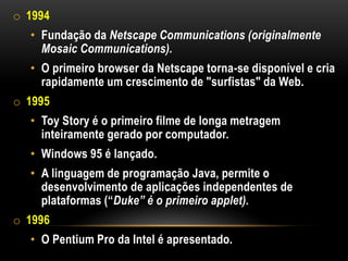 o 1994
  • Fundação da Netscape Communications (originalmente
    Mosaic Communications).
  • O primeiro browser da Netscape torna-se disponível e cria
    rapidamente um crescimento de "surfistas" da Web.
o 1995
  • Toy Story é o primeiro filme de longa metragem
    inteiramente gerado por computador.
  • Windows 95 é lançado.
  • A linguagem de programação Java, permite o
    desenvolvimento de aplicações independentes de
    plataformas (“Duke” é o primeiro applet).
o 1996
  • O Pentium Pro da Intel é apresentado.
 
