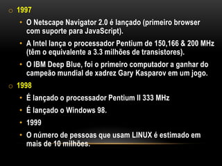 o 1997
  • O Netscape Navigator 2.0 é lançado (primeiro browser
    com suporte para JavaScript).
  • A Intel lança o processador Pentium de 150,166 & 200 MHz
    (têm o equivalente a 3.3 milhões de transistores).
  • O IBM Deep Blue, foi o primeiro computador a ganhar do
    campeão mundial de xadrez Gary Kasparov em um jogo.
o 1998
  • É lançado o processador Pentium II 333 MHz
  • É lançado o Windows 98.
  • 1999
  • O número de pessoas que usam LINUX é estimado em
    mais de 10 milhões.
 