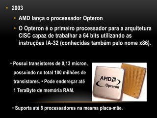 • 2003
  • AMD lança o processador Opteron
  • O Opteron é o primeiro processador para a arquitetura
    CISC capaz de trabalhar a 64 bits utilizando as
    instruções IA-32 (conhecidas também pelo nome x86).


 • Possui transistores de 0,13 mícron,
  possuindo no total 100 milhões de
  transistores. • Pode endereçar até
  1 TeraByte de memória RAM.


  • Suporta até 8 processadores na mesma placa-mãe.
 