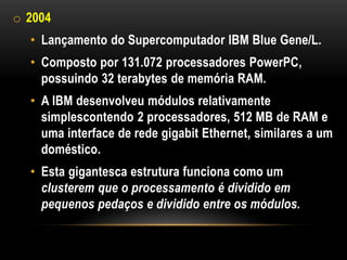 o 2004
  • Lançamento do Supercomputador IBM Blue Gene/L.
  • Composto por 131.072 processadores PowerPC,
    possuindo 32 terabytes de memória RAM.
  • A IBM desenvolveu módulos relativamente
    simplescontendo 2 processadores, 512 MB de RAM e
    uma interface de rede gigabit Ethernet, similares a um
    doméstico.
  • Esta gigantesca estrutura funciona como um
    clusterem que o processamento é dividido em
    pequenos pedaços e dividido entre os módulos.
 