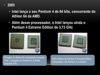 • 2005
    • Intel lança o seu Pentium 4 de 64 bits, concorrente do
      Athlon 64 da AMD.
    • Além desse processador, a Intel lançou ainda o
      Pentium 4 Extreme Edition de 3,73 GHz




Pinagem do Athlon 64, à esquerda (soquete
                                            Parte inferior do Pentium 4 Extreme Edition,
754), e pinagem do Pentium 4, à direita
                                            à esquerda, e do Pentium 4, à direita.
(soquete 478).
 