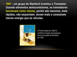• 1947 - um grupo de Stanford inventou o Transistor.
  Usando elementos semicondutores, os transistores
  funcionam como chaves, porém são menores, mais
  rápidos, não esquentam, duram mais e consomem
  menos energia que as válvulas.



                           O Prêmio Nobel de 1956 foi
                           conferido à equipe cuja pesquisa
                           levou à invenção do transistor,
                           em 1947.
 