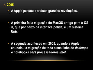 o 2005
  • A Apple passou por duas grandes revoluções.


  • A primeira foi a migração do MacOS antigo para o OS
    X, que por baixo da interface polida, é um sistema
    Unix.


  • A segunda aconteceu em 2005, quando a Apple
    anunciou a migração de toda a sua linha de desktops
    e notebooks para processadores Intel.
 