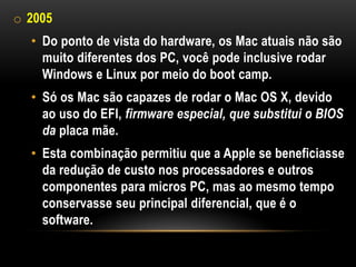 o 2005
  • Do ponto de vista do hardware, os Mac atuais não são
    muito diferentes dos PC, você pode inclusive rodar
    Windows e Linux por meio do boot camp.
  • Só os Mac são capazes de rodar o Mac OS X, devido
    ao uso do EFI, firmware especial, que substitui o BIOS
    da placa mãe.
  • Esta combinação permitiu que a Apple se beneficiasse
    da redução de custo nos processadores e outros
    componentes para micros PC, mas ao mesmo tempo
    conservasse seu principal diferencial, que é o
    software.
 