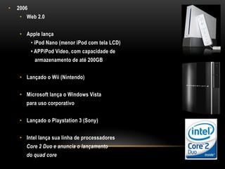 •   2006
     • Web 2.0


     • Apple lança
           • iPod Nano (menor iPod com tela LCD)
           • APPiPod Video, com capacidade de
            armazenamento de até 200GB


     • Lançado o Wii (Nintendo)


     • Microsoft lança o Windows Vista
       para uso corporativo


     • Lançado o Playstation 3 (Sony)


     • Intel lança sua linha de processadores
       Core 2 Duo e anuncia o lançamento
       do quad core
 