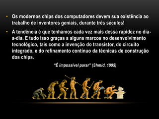 • Os modernos chips dos computadores devem sua existência ao
  trabalho de inventores geniais, durante três séculos!
• A tendência é que tenhamos cada vez mais dessa rapidez no dia-
  a-dia. E tudo isso graças a alguns marcos no desenvolvimento
  tecnológico, tais como a invenção do transistor, do circuito
  integrado, e do refinamento contínuo da técnicas de construção
  dos chips.
                     “É impossível parar” (Shmid, 1995)
 