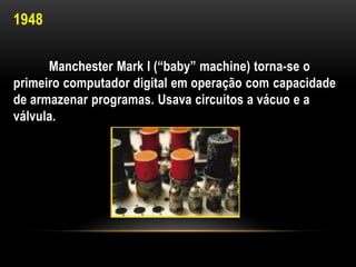 1948

      Manchester Mark I (“baby” machine) torna-se o
primeiro computador digital em operação com capacidade
de armazenar programas. Usava circuitos a vácuo e a
válvula.
 