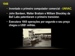 1948
  • Inventado o primeiro computador comercial - UNIVAC.
  • John Bardeen, Walter Brattain e William Shockley da
    Bell Labs patentiaram o primeiro transistor.
  • Executava 1905 operações por segundo e seu preço
    chegou a US$1 milhão.
 