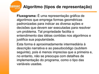 Algoritmo (tipos de representação)

Fluxograma: É uma representação gráfica de
algoritmos que emprega formas geométricas
padronizadas para indicar as diversa ações e
decisões que devem ser executadas para resolver
um problema. Tal propriedade facilita o
entendimento das idéias contidas nos algoritmos e
justifica sua popularidade.
Esta forma é aproximadamente intermediária à
descrição narrativa e ao pseudocódigo (subitem
seguinte), pois é menos imprecisa que a primeira e,
no entanto, não se preocupa com detalhes de
implementação do programa, como o tipo das
variáveis usadas.
 