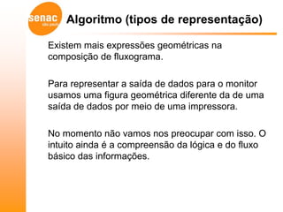 Algoritmo (tipos de representação)

Existem mais expressões geométricas na
composição de fluxograma.

Para representar a saída de dados para o monitor
usamos uma figura geométrica diferente da de uma
saída de dados por meio de uma impressora.

No momento não vamos nos preocupar com isso. O
intuito ainda é a compreensão da lógica e do fluxo
básico das informações.
 