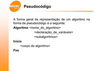Pseudocódigo


A forma geral da representação de um algoritmo na
forma de pseudocódigo é a seguinte:
Algoritmo <nome_do_algoritmo>
              <declaração_de_variáveis>
              <subalgoritmos>
Início
     <corpo do algoritmo>
Fim
 