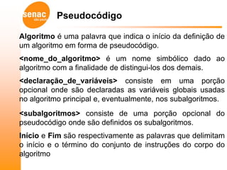 Pseudocódigo

Algoritmo é uma palavra que indica o início da definição de
um algoritmo em forma de pseudocódigo.
<nome_do_algoritmo> é um nome simbólico dado ao
algoritmo com a finalidade de distingui-los dos demais.
<declaração_de_variáveis> consiste em uma porção
opcional onde são declaradas as variáveis globais usadas
no algoritmo principal e, eventualmente, nos subalgoritmos.
<subalgoritmos> consiste de uma porção opcional do
pseudocódigo onde são definidos os subalgoritmos.
Início e Fim são respectivamente as palavras que delimitam
o início e o término do conjunto de instruções do corpo do
algoritmo
 