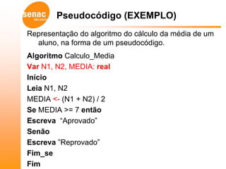 Pseudocódigo (EXEMPLO)
Representação do algoritmo do cálculo da média de um
  aluno, na forma de um pseudocódigo.
Algoritmo Calculo_Media
Var N1, N2, MEDIA: real
Início
Leia N1, N2
MEDIA <- (N1 + N2) / 2
Se MEDIA >= 7 então
Escreva “Aprovado”
Senão
Escreva ”Reprovado”
Fim_se
Fim
 