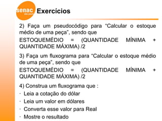Exercícios

2) Faça um pseudocódigo para “Calcular o estoque
médio de uma peça”, sendo que
ESTOQUEMÉDIO = (QUANTIDADE MÍNIMA +
QUANTIDADE MÁXIMA) /2
3) Faça um fluxograma para “Calcular o estoque médio
de uma peça”, sendo que
ESTOQUEMÉDIO = (QUANTIDADE MÍNIMA +
QUANTIDADE MÁXIMA) /2
4) Construa um fluxograma que :
· Leia a cotação do dólar
· Leia um valor em dólares
· Converta esse valor para Real
· Mostre o resultado
 