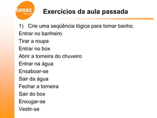 Exercícios da aula passada

1) Crie uma seqüência lógica para tomar banho.
Entrar no banheiro
Tirar a roupa
Entrar no box
Abrir a torneira do chuveiro
Entrar na água
Ensaboar-se
Sair da água
Fechar a torneira
Sair do box
Enxugar-se
Vestir-se
 