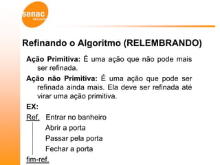 Refinando o Algoritmo (RELEMBRANDO)
Ação Primitiva: É uma ação que não pode mais
   ser refinada.
Ação não Primitiva: É uma ação que pode ser
   refinada ainda mais. Ela deve ser refinada até
   virar uma ação primitiva.
EX:
Ref. Entrar no banheiro
      Abrir a porta
      Passar pela porta
      Fechar a porta
fim-ref.
 