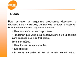 Dicas

Para escrever um algoritmo precisamos descrever a
seqüência de instruções, de maneira simples e objetiva.
Para isso utilizaremos algumas técnicas:
   · Usar somente um verbo por frase
   · Imaginar que você está desenvolvendo um algoritmo
   para pessoas que não trabalham
   com informática
   · Usar frases curtas e simples
   · Ser objetivo
   · Procurar usar palavras que não tenham sentido dúbio
 