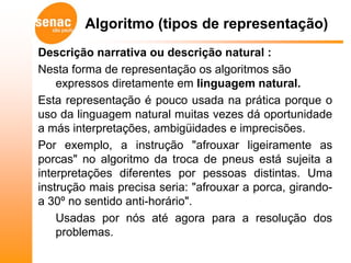 Algoritmo (tipos de representação)
Descrição narrativa ou descrição natural :
Nesta forma de representação os algoritmos são
    expressos diretamente em linguagem natural.
Esta representação é pouco usada na prática porque o
uso da linguagem natural muitas vezes dá oportunidade
a más interpretações, ambigüidades e imprecisões.
Por exemplo, a instrução "afrouxar ligeiramente as
porcas" no algoritmo da troca de pneus está sujeita a
interpretações diferentes por pessoas distintas. Uma
instrução mais precisa seria: "afrouxar a porca, girando-
a 30º no sentido anti-horário".
    Usadas por nós até agora para a resolução dos
    problemas.
 