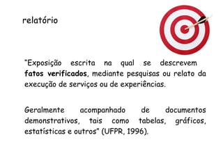 “ Exposição escrita na qual se descrevem  fatos verificados , mediante pesquisas ou relato da execução de serviços ou de experiências.  Geralmente acompanhado de documentos demonstrativos, tais como tabelas, gráficos, estatísticas e outros” (UFPR, 1996). relatório 