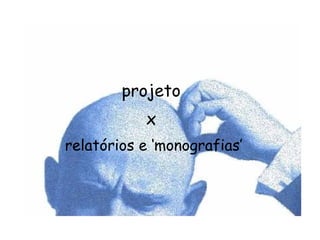 projeto  x  relatórios e ‘monografias’ 