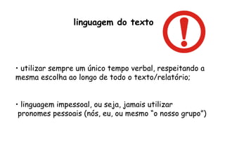 linguagem do texto utilizar sempre um único tempo verbal, respeitando a mesma escolha ao longo de todo o texto/relatório; linguagem impessoal, ou seja, jamais utilizar  pronomes pessoais (nós, eu, ou mesmo “o nosso grupo”) 