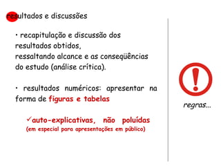 recapitulação e discussão dos resultados obtidos,  ressaltando alcance e as conseqüências do estudo (análise crítica). resultados numéricos: apresentar na forma de  figuras e tabelas auto-explicativas, não poluídas  (em especial para apresentações em público) resultados e discussões regras... 