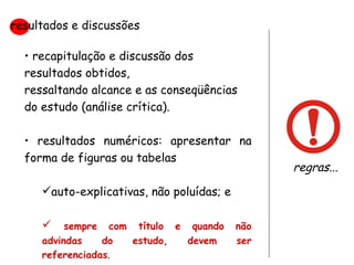 recapitulação e discussão dos resultados obtidos,  ressaltando alcance e as conseqüências do estudo (análise crítica). resultados numéricos: apresentar na forma de figuras ou tabelas auto-explicativas, não poluídas; e sempre com título e quando não advindas do estudo, devem ser referenciadas .  resultados e discussões regras... 