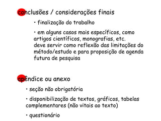 conclusões / considerações finais finalização do trabalho em alguns casos mais específicos, como artigos científicos, monografias, etc.  deve servir como reflexão das limitações do método/estudo e para proposição de agenda futura de pesquisa apêndice ou anexo seção não obrigatória disponibilização de textos, gráficos, tabelas complementares (não vitais ao texto) questionário 