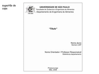 UNIVERSIDADE DE SÃO PAULO Faculdade de Zootecnia e Engenharia de Alimentos Departamento de Engenharia de Alimentos “ Título” Nome aluno Número USP Nome Orientador / Professor Responsável Referência departamento Pirassununga Mês, 2008 sugestão de capa 
