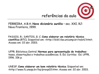 referências da aula FERREIRA, A.B.H.  Novo dicionário aurélio  – sec. XXI. RJ:  Nova Fronteira, 1999.   PASSOS, R.; SANTOS, G. C.  Como elaborar um relatório técnico científico  (RTC). Disponível em: < http://bibli.fae.unicamp.br/relat2.html>.  Acesso em: 22 abr. 2003. UFPR. Biblioteca Central.  Normas para apresentação de trabalhos:  teses, dissertações e trabalhos acadêmicos. 5. Ed. Curitiba:  Ed. UFPR, 1996. 106 p.  UNESP.  Como elaborar um bom relatório técnico . Disponível em: <http:// www.fc.unesp.br/lvq/prexp03.htm>.  Acesso em: 22 abr. 2003. 