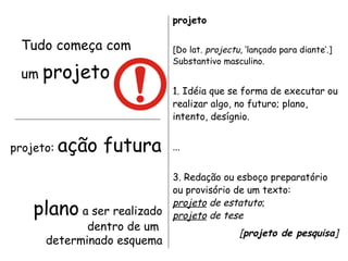 Tudo começa com um  projeto projeto [Do lat.  projectu , ‘lançado para diante’.]  Substantivo masculino. 1. Idéia que se forma de executar ou realizar algo, no futuro; plano, intento, desígnio.  ... 3. Redação ou esboço preparatório ou provisório de um texto:  projeto  de estatuto ; projeto  de tese [ projeto de pesquisa ]  (Ferreira, 1999) projeto:  ação futura plano  a ser realizado dentro de um  determinado esquema 
