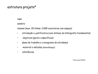 estrutura projeto* capa  sumário resumo (max. 20 linhas; 2.000 caracteres com espaço) introdução e justificativa (com síntese da bibliografia fundamental) objetivos (geral e específicos) plano de trabalho e cronograma de atividades material e métodos  (metodologia) referências *diretrizes FAPESP 