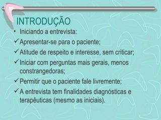 INTRODUÇÃO
• Iniciando a entrevista:
 Apresentar-se para o paciente;
 Atitude de respeito e interesse, sem criticar;
 Iniciar com perguntas mais gerais, menos
  constrangedoras;
 Permitir que o paciente fale livremente;
 A entrevista tem finalidades diagnósticas e
  terapêuticas (mesmo as iniciais).
 