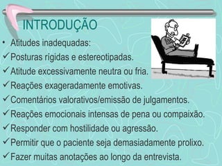 INTRODUÇÃO
• Atitudes inadequadas:
 Posturas rígidas e estereotipadas.
 Atitude excessivamente neutra ou fria.
 Reações exageradamente emotivas.
 Comentários valorativos/emissão de julgamentos.
 Reações emocionais intensas de pena ou compaixão.
 Responder com hostilidade ou agressão.
 Permitir que o paciente seja demasiadamente prolixo.
 Fazer muitas anotações ao longo da entrevista.
 