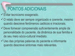 PONTOS ADICIONAIS
 Evitar tecnicismo exagerado.
 O relato deve ser sempre organizado e coerente, mesmo
  quando descreve fenômenos caóticos e irracionais.
 Deve fornecer compreensão suficientemente ampla da
  personalidade do paciente, da dinâmica de sua família e
  de seu meio sócio-cultural imediato.
 Uso das próprias palavras do paciente e informante
  quando descreve sintomas mais relevantes.
 