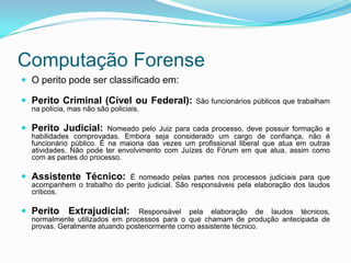 Computação Forense
 O perito pode ser classificado em:

 Perito Criminal (Cível ou Federal):            São funcionários públicos que trabalham
  na polícia, mas não são policiais.

 Perito Judicial:       Nomeado pelo Juiz para cada processo, deve possuir formação e
  habilidades comprovadas. Embora seja considerado um cargo de confiança, não é
  funcionário público. É na maioria das vezes um profissional liberal que atua em outras
  atividades. Não pode ter envolvimento com Juízes do Fórum em que atua, assim como
  com as partes do processo.

 Assistente Técnico:       É nomeado pelas partes nos processos judiciais para que
  acompanhem o trabalho do perito judicial. São responsáveis pela elaboração dos laudos
  críticos.

 Perito Extrajudicial:         Responsável pela elaboração de laudos técnicos,
  normalmente utilizados em processos para o que chamam de produção antecipada de
  provas. Geralmente atuando posteriormente como assistente técnico.
 