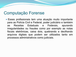 Computação Forense
 Esses profissionais tem uma atuação muito importante
 para as Polícia Civil e Federal, poder judiciário e também
 as     Receitas    Estaduais    e   Federais,     apurando
 irregularidades ou fraudes como por exemplo as notas
 fiscais eletrônicas, caixa dois, quebrando e decifrando
 arquivos digitais que podem ser utilizados tanto em
 processos administrativos como judiciais.
 