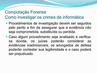 Computação Forense
Como investigar os crimes de informática
 Procedimentos de investigação devem ser seguidos
  pelo perito a fim de assegurar que a evidência não
  seja comprometida, substituída ou perdida.
 Caso algum procedimento seja analisado e verifica-
  se dúvida, os juízes poderão considerar as
  evidências inadmissíveis, os advogados de defesa
  poderão contestar sua legitimidade e o caso poderá
  ser prejudicado.
 
