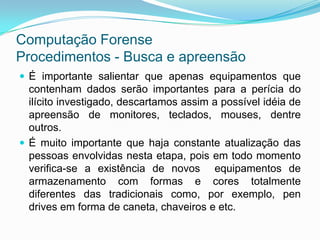 Computação Forense
Procedimentos - Busca e apreensão
 É importante salientar que apenas equipamentos que
  contenham dados serão importantes para a perícia do
  ilícito investigado, descartamos assim a possível idéia de
  apreensão de monitores, teclados, mouses, dentre
  outros.
 É muito importante que haja constante atualização das
  pessoas envolvidas nesta etapa, pois em todo momento
  verifica-se a existência de novos equipamentos de
  armazenamento com formas e cores totalmente
  diferentes das tradicionais como, por exemplo, pen
  drives em forma de caneta, chaveiros e etc.
 